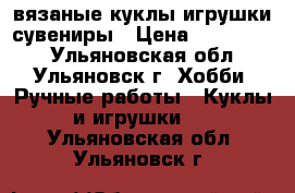 вязаные куклы.игрушки.сувениры › Цена ­ 100-350. - Ульяновская обл., Ульяновск г. Хобби. Ручные работы » Куклы и игрушки   . Ульяновская обл.,Ульяновск г.